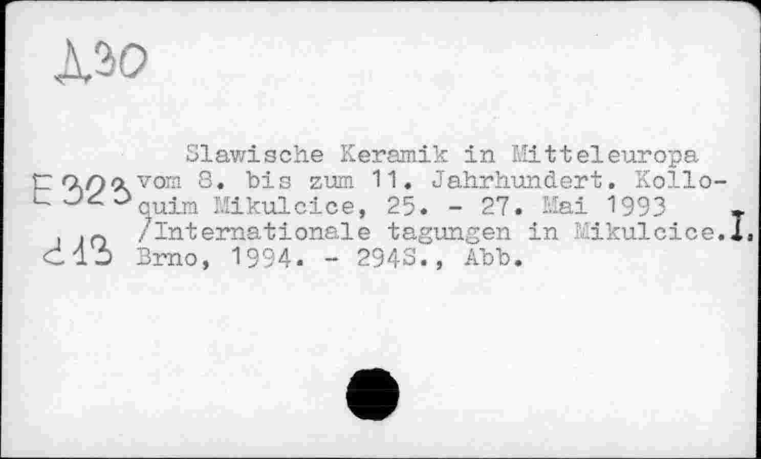 ﻿
Slawische Keramik in Mitteleuropa vom 8. bis zum 11. Jahrhundert. Kolloquirn Mikulcice, 25. - 27. Kai 1993	•
/internationale tagungen in -ikulcice.l, Brno, 1994. - 2943., Abb.
E32î>
г is